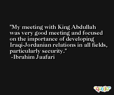 My meeting with King Abdullah was very good meeting and focused on the importance of developing Iraqi-Jordanian relations in all fields, particularly security. -Ibrahim Jaafari