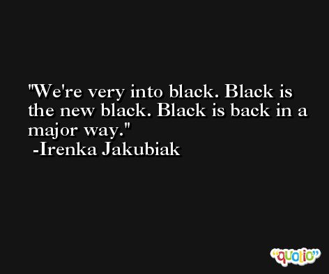 We're very into black. Black is the new black. Black is back in a major way. -Irenka Jakubiak
