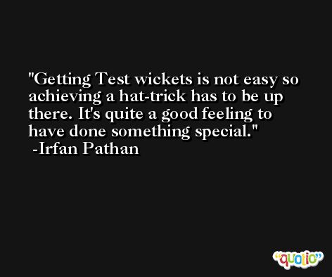 Getting Test wickets is not easy so achieving a hat-trick has to be up there. It's quite a good feeling to have done something special. -Irfan Pathan