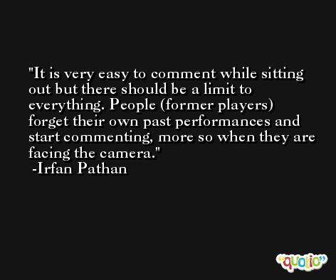 It is very easy to comment while sitting out but there should be a limit to everything. People (former players) forget their own past performances and start commenting, more so when they are facing the camera. -Irfan Pathan