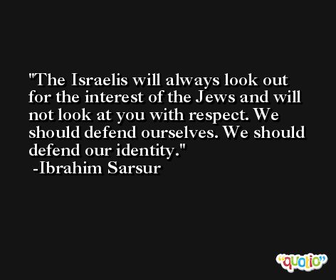 The Israelis will always look out for the interest of the Jews and will not look at you with respect. We should defend ourselves. We should defend our identity. -Ibrahim Sarsur