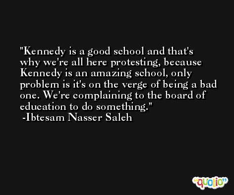 Kennedy is a good school and that's why we're all here protesting, because Kennedy is an amazing school, only problem is it's on the verge of being a bad one. We're complaining to the board of education to do something. -Ibtesam Nasser Saleh