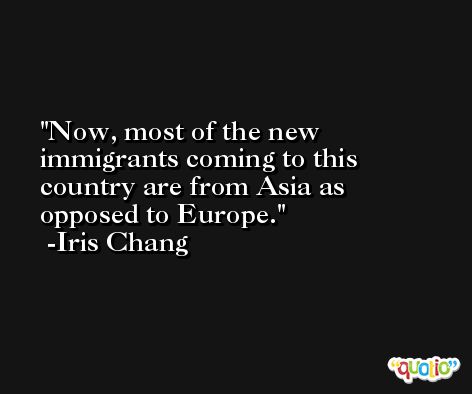 Now, most of the new immigrants coming to this country are from Asia as opposed to Europe. -Iris Chang