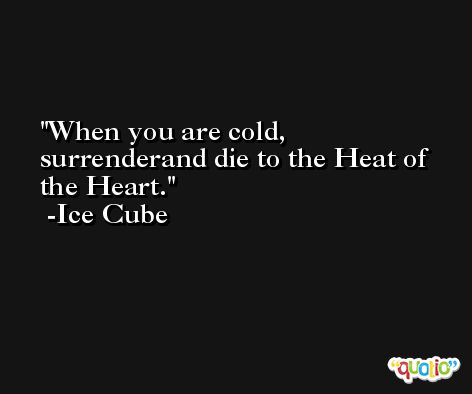When you are cold, surrenderand die to the Heat of the Heart. -Ice Cube