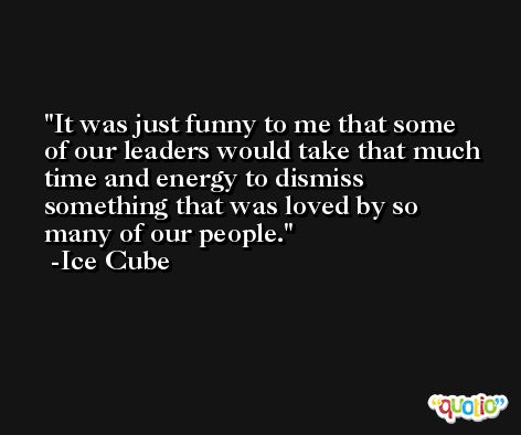 It was just funny to me that some of our leaders would take that much time and energy to dismiss something that was loved by so many of our people. -Ice Cube