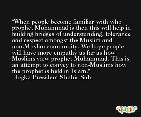 When people become familiar with who prophet Muhammad is then this will help in building bridges of understanding, tolerance and respect amongst the Muslim and non-Muslim community. We hope people will have more empathy as far as how Muslims view prophet Muhammad. This is an attempt to convey to non-Muslims how the prophet is held in Islam. -Icgkc President Shahir Sahi