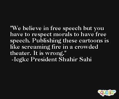 We believe in free speech but you have to respect morals to have free speech. Publishing these cartoons is like screaming fire in a crowded theater. It is wrong. -Icgkc President Shahir Sahi