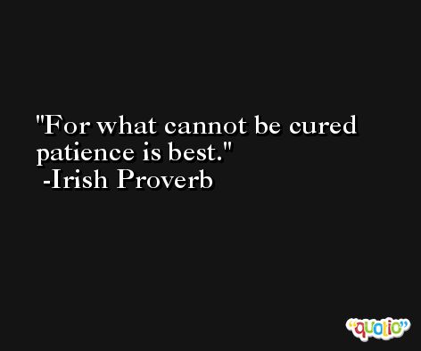 For what cannot be cured patience is best. -Irish Proverb