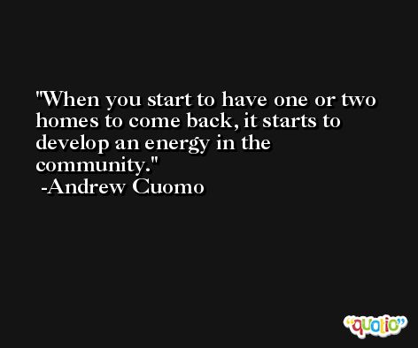 When you start to have one or two homes to come back, it starts to develop an energy in the community. -Andrew Cuomo