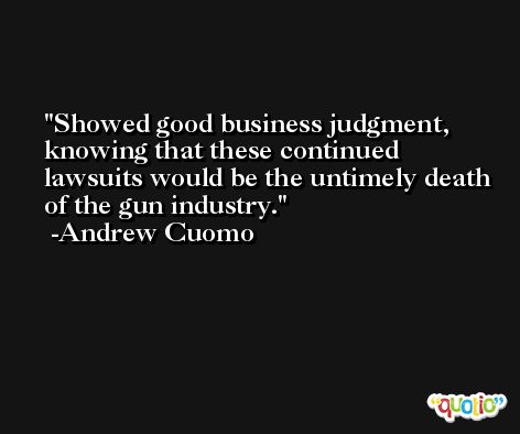 Showed good business judgment, knowing that these continued lawsuits would be the untimely death of the gun industry. -Andrew Cuomo