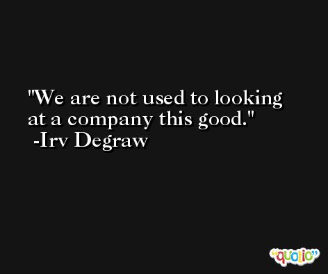 We are not used to looking at a company this good. -Irv Degraw