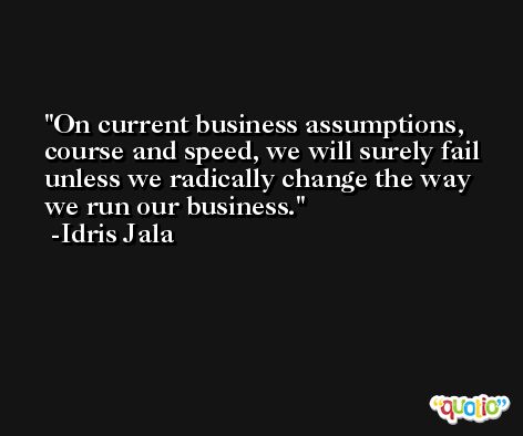 On current business assumptions, course and speed, we will surely fail unless we radically change the way we run our business. -Idris Jala