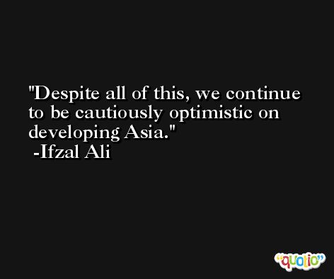 Despite all of this, we continue to be cautiously optimistic on developing Asia. -Ifzal Ali