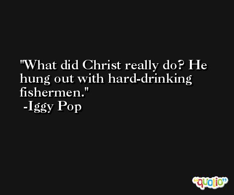 What did Christ really do? He hung out with hard-drinking fishermen. -Iggy Pop