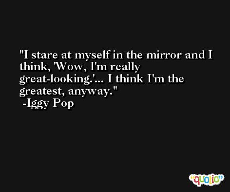 I stare at myself in the mirror and I think, 'Wow, I'm really great-looking.'... I think I'm the greatest, anyway. -Iggy Pop