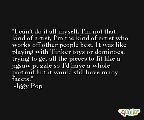 I can't do it all myself. I'm not that kind of artist, I'm the kind of artist who works off other people best. It was like playing with Tinker toys or dominoes, trying to get all the pieces to fit like a jigsaw puzzle so I'd have a whole portrait but it would still have many facets. -Iggy Pop