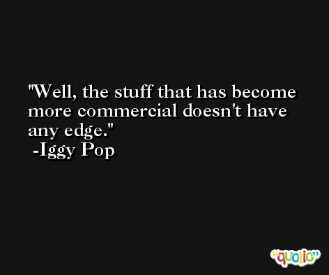 Well, the stuff that has become more commercial doesn't have any edge. -Iggy Pop