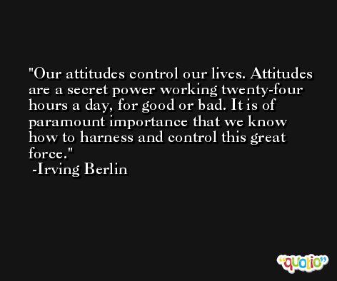 Our attitudes control our lives. Attitudes are a secret power working twenty-four hours a day, for good or bad. It is of paramount importance that we know how to harness and control this great force. -Irving Berlin
