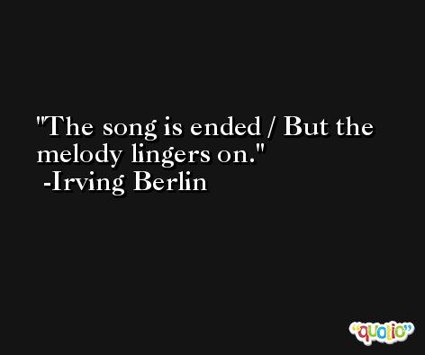 The song is ended / But the melody lingers on. -Irving Berlin