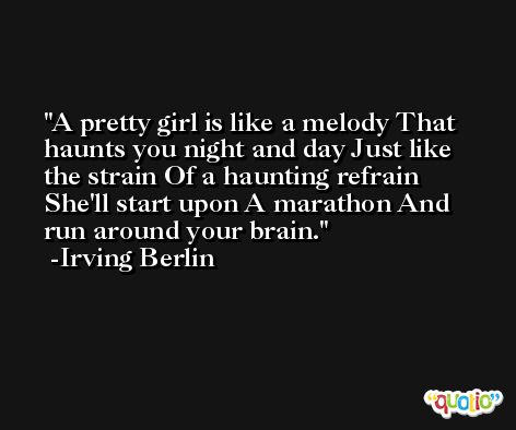 A pretty girl is like a melody That haunts you night and day Just like the strain Of a haunting refrain She'll start upon A marathon And run around your brain. -Irving Berlin