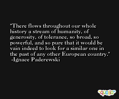 There flows throughout our whole history a stream of humanity, of generosity, of tolerance, so broad, so powerful, and so pure that it would be vain indeed to look for a similar one in the past of any other European country. -Ignace Paderewski
