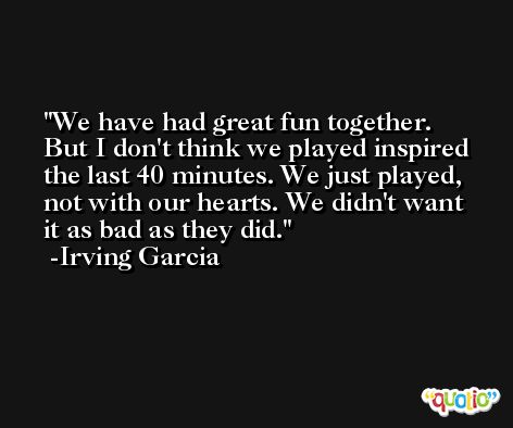 We have had great fun together. But I don't think we played inspired the last 40 minutes. We just played, not with our hearts. We didn't want it as bad as they did. -Irving Garcia
