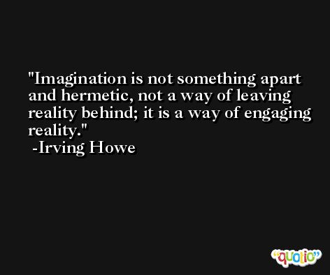 Imagination is not something apart and hermetic, not a way of leaving reality behind; it is a way of engaging reality. -Irving Howe