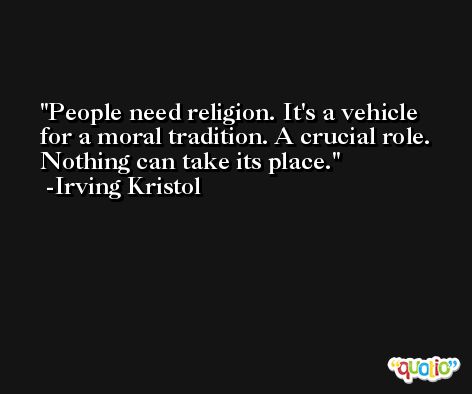 People need religion. It's a vehicle for a moral tradition. A crucial role. Nothing can take its place. -Irving Kristol