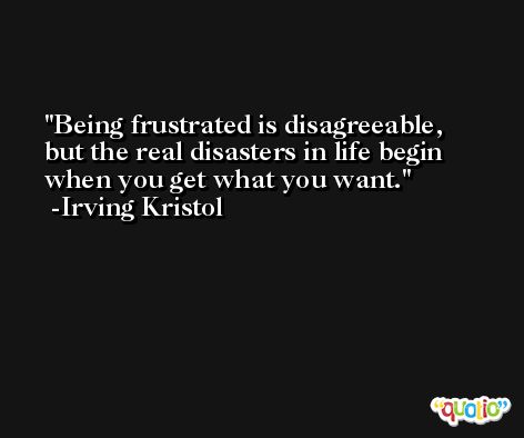 Being frustrated is disagreeable, but the real disasters in life begin when you get what you want. -Irving Kristol