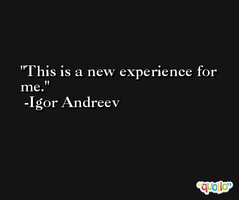 This is a new experience for me. -Igor Andreev