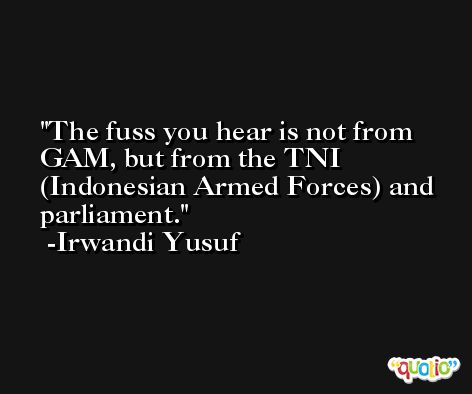 The fuss you hear is not from GAM, but from the TNI (Indonesian Armed Forces) and parliament. -Irwandi Yusuf