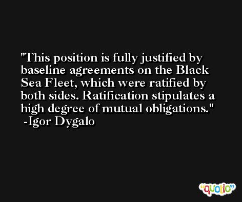 This position is fully justified by baseline agreements on the Black Sea Fleet, which were ratified by both sides. Ratification stipulates a high degree of mutual obligations. -Igor Dygalo