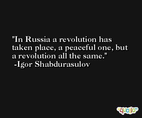 In Russia a revolution has taken place, a peaceful one, but a revolution all the same. -Igor Shabdurasulov