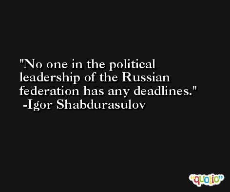 No one in the political leadership of the Russian federation has any deadlines. -Igor Shabdurasulov