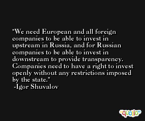 We need European and all foreign companies to be able to invest in upstream in Russia, and for Russian companies to be able to invest in downstream to provide transparency. Companies need to have a right to invest openly without any restrictions imposed by the state. -Igor Shuvalov