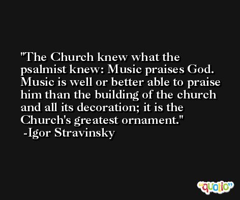 The Church knew what the psalmist knew: Music praises God. Music is well or better able to praise him than the building of the church and all its decoration; it is the Church's greatest ornament. -Igor Stravinsky
