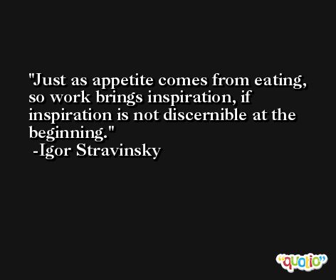 Just as appetite comes from eating, so work brings inspiration, if inspiration is not discernible at the beginning. -Igor Stravinsky