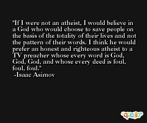 If I were not an atheist, I would believe in a God who would choose to save people on the basis of the totality of their lives and not the pattern of their words. I think he would prefer an honest and righteous atheist to a TV preacher whose every word is God, God, God, and whose every deed is foul, foul, foul. -Isaac Asimov