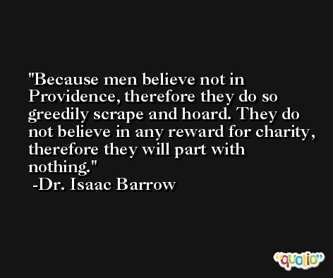 Because men believe not in Providence, therefore they do so greedily scrape and hoard. They do not believe in any reward for charity, therefore they will part with nothing. -Dr. Isaac Barrow