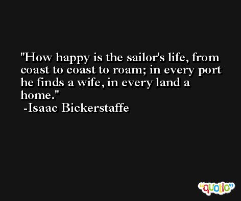 How happy is the sailor's life, from coast to coast to roam; in every port he finds a wife, in every land a home. -Isaac Bickerstaffe