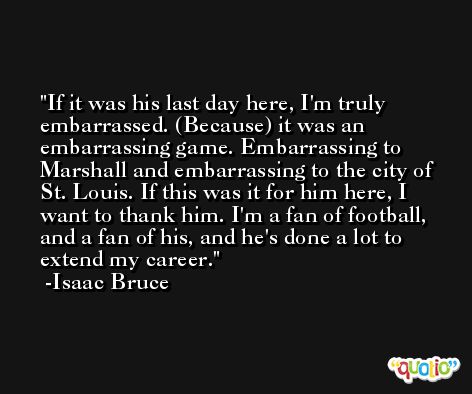 If it was his last day here, I'm truly embarrassed. (Because) it was an embarrassing game. Embarrassing to Marshall and embarrassing to the city of St. Louis. If this was it for him here, I want to thank him. I'm a fan of football, and a fan of his, and he's done a lot to extend my career. -Isaac Bruce