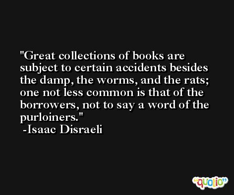 Great collections of books are subject to certain accidents besides the damp, the worms, and the rats; one not less common is that of the borrowers, not to say a word of the purloiners. -Isaac Disraeli