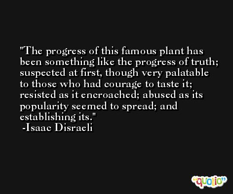 The progress of this famous plant has been something like the progress of truth; suspected at first, though very palatable to those who had courage to taste it; resisted as it encroached; abused as its popularity seemed to spread; and establishing its. -Isaac Disraeli
