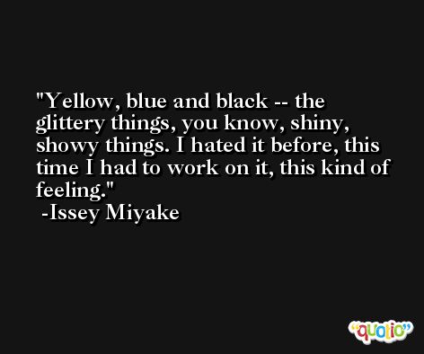 Yellow, blue and black -- the glittery things, you know, shiny, showy things. I hated it before, this time I had to work on it, this kind of feeling. -Issey Miyake