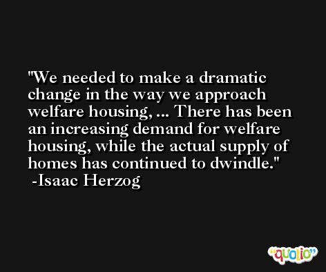 We needed to make a dramatic change in the way we approach welfare housing, ... There has been an increasing demand for welfare housing, while the actual supply of homes has continued to dwindle. -Isaac Herzog