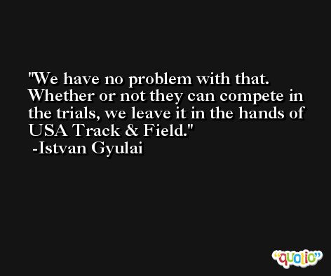 We have no problem with that. Whether or not they can compete in the trials, we leave it in the hands of USA Track & Field. -Istvan Gyulai