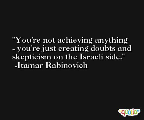 You're not achieving anything - you're just creating doubts and skepticism on the Israeli side. -Itamar Rabinovich