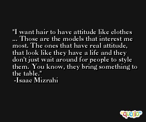I want hair to have attitude like clothes ... Those are the models that interest me most. The ones that have real attitude, that look like they have a life and they don't just wait around for people to style them. You know, they bring something to the table. -Isaac Mizrahi