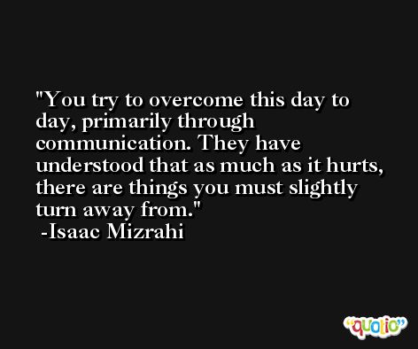You try to overcome this day to day, primarily through communication. They have understood that as much as it hurts, there are things you must slightly turn away from. -Isaac Mizrahi