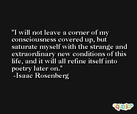 I will not leave a corner of my consciousness covered up, but saturate myself with the strange and extraordinary new conditions of this life, and it will all refine itself into poetry later on. -Isaac Rosenberg